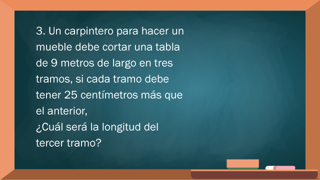 Un carpintero para hacer un mueble debe cortar una tabla de 9 metros de largo en tres tramos. Si cada tramo debe tener 25 centímetros más que el anterior, ¿cuál será la longitud del tercer tramo?.